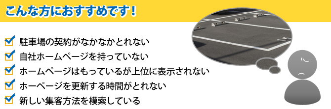 こんな方におすすめです！　駐車場の契約がなかなかとれない　自社ホームページを持っていない　ホームページはもっているが上位に表示されない　ホームページを更新する時間がとれない　新しい集客方法を模索している